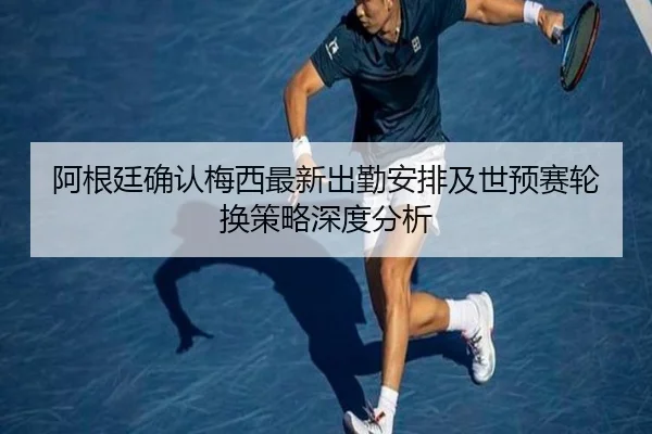 阿根廷确认梅西最新出勤安排及世预赛轮换策略深度分析