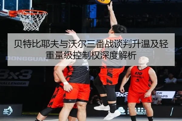 贝特比耶夫与沃尔三番战谈判升温及轻重量级控制权深度解析